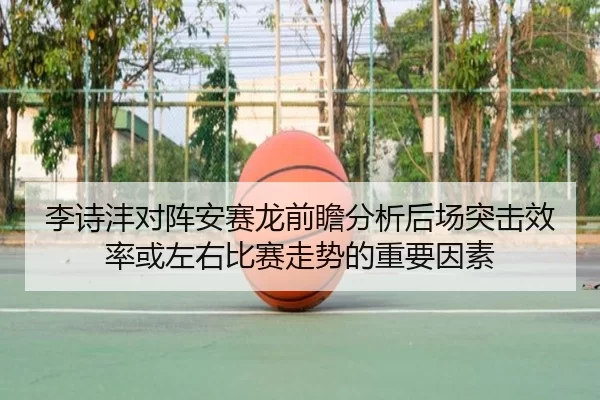 李诗沣对阵安赛龙前瞻分析后场突击效率或左右比赛走势的重要因素